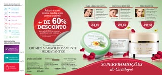 TODOS OS SEUS PRODUTOS
PREFERIDOS NO CATÁLOGO 2…

30 CUIDADOS
DO ROSTO

Extrato de Arnica

+ DE
%
DESCONTO

68 VERY-ME
78 FRAGRÂNCIAS
92 PARA ELE
102 CUIDADOS
DO CORPO
E CAPILARES

Todas as idades

Protege enquanto
suaviza gentilmente
pele.

Todas as idades

adquira-o por

Atua na raiz do
problema, inibindo
a produção de
melanina, que é
responsável pela
descoloração da pele.

adquira-o por

€4,95

45+

Atua nos Genes de
Beleza™ da pele,
para ajudar a
mantê-la preenchida,
com elasticidade,
cheia de vitalidade
e juventude.

adquira-o por

€9,95

SPF

20

por cada €15,00 de compras
que efetuar neste catálogo...1)

€12,95
SPF

15

1) Limitado a 1 creme por cada
€15 de compras

120 NATUREZA



ENCONTRE AS
MELHORES OFERTAS:

pág. 36

Suaviza, hidrata
e alivia a pele.

60

46 MAQUILHAGEM

PELE MADURA

Rumex active

Aloé Vera

Adquira o seu
creme de dia a um
preço incrível!

44 WELLNESS

PAINEL DE
ESPECIALISTAS

MANCHAS ESCURAS

PARA A PELE SENSÍVEL



Promoções espetaculares em

CREMES MARAVILHOSAMENTE
HIDRATANTES!

SEGREDOS DE
MAQUILHAGEM



EVEN OUT
pág. 53

AROMA
ESTRELA
pág. 83

COM RUMEX

 Pure Nature Organic
Aloe Vera & Arnica Extract
Soothing Face Cream
Creme de Rosto com Extratos
Orgânicos Suavizantes de
Aloé Vera e Arnica Pure Nature
75 ml.

475940

€13,00

 Optimals Even Out
Day Cream SPF 20
Creme de Dia com SPF20
Optimals Even Out
50 ml.

 Time Reversing SkinGenist™
Day Cream SPF 15
Creme de Dia com SPF 15
Time Reversing SkinGenist™
50 ml.

475941

475942

€28,00

€35,00

SUPERPROMOÇÕES
do Catálogo!

7

 