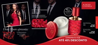AROMA
ESTRELA
HISTÓRIA DO
PERFUMISTA

EXPERIMENTE-ME!

Raspe sobre os
produtos e cheire
a fragrância!

Enriquecida com as raras e elusivas ﬂores de
jasmim, para um aroma intensamente ﬂoral,
atrevido e magnetizante, a Eau de Parfum My Red
revela a sua a intensidade e acelera os corações.

 My Red Body Cream
Creme de Corpo My Red
250 ml.

26767

Demi Moore apresenta:
“O Magnetismo
tem um novo
nome”

25403

€12,00

€6,95

 My Red Eau de Parfum
Eau de Parfum My Red
50 ml.



fragrâncias



€40,00

€24,95

EXPERIMENTE HOJE

ATÉ 40% DESCONTO
82

83

 
