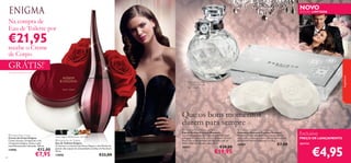 NOVO

EDIÇÃO LIMITADA

Na compra de
Eau de Toilette por

€21,95



recebe o Creme
de Corpo



GRÁTIS!

1)



fragrâncias

1) Enviado automaticamente

Diâmetro do Anel
1,75 cm – 2,14 cm.
Sem Níquel.



Que os bons momentos
durem para sempre
 Enigma Body Cream
Creme de Corpo Enigma
Creme luxuoso, enriquecido com
a Fragrância Enigma. Deixa a pele
maravilhosamente hidratada. 250 ml.

13905
84

€12,00

€7,95

rosa negra, estramónio, sândalo
 Enigma Eau de Toilette
Eau de Toilette Enigma
O charme e o encanto das Rosas Negras e das Pétalas de
Jasmim dão toques de sensualidade às folhas de Patchouli.
50 ml.

13850

€33,00

 Precious Moments Eau de Parfum
Eau de Parfum Precious Moments
Suculentos pedaços de maçã e sumarentas bagas
selvagens encontram-se com um delicado coração
ﬂoral. Um aroma glorioso, enriquecido com um
brilho subtil que ilumina a pele. 50 ml.

18957

€29,00

€19,95

 Precious Moments Diamond Soaps
Sabonetes Diamond Precious Moments
Desfrute destes sabonetes requintados: suaves
como seda, luxuosos, e com o divinal aroma da Eau
de Parfum Precious Moments. 2 x 50 g.

30087

€7,00

Exclusivo

PREÇO DE LANÇAMENTO

apenas

€4,95

 