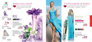 Sonha com o amor?

Escondida numa ilha remota, a privacidade é sua.
A vista é perfeita. A companhia… Divinal!

Deixe que as misteriosas notas ﬂorais
de Muse a inspirem a trazer o amor
à sua vida!

Elvie Eau de Toilette
Eau de Toilette Elvie
50 ml.

€29,00
€19,95

7109

Um Esconderijo de Sonho!


Grace Eau de Parfum
Eau de Parfum Grace
50 ml.

Miss O Eau de Toilette
Eau de Toilette Miss O
50 ml.

€26,00

7714






Eau de Toilette 30 ml
 22435 Fire
 22434 Ice
 22436 Air
86

€17,00

folhas verdes, violeta, almíscar

21671

€29,00

EM

EDIÇÃO LIMITADA
 Divine Roll-on Eau de Toilette
Eau de Toilette Roll-on Divine
11 ml.

€10,00

26774

€6,95

€19,95

 Muse Body Spray
Spray Corporal Muse
Entre num sonho maravilhoso com
o Spray Corporal Muse e as suas
notas de folhas verdes, violeta
delicada e subtil almíscar branco.
75 ml.

25042



O V IAG

 Muse Eau de Toilette
Eau de Toilette Muse
As notas de folhas verdes misturam-se com a delicada violeta para um
bouquet encantador. Entre no mundo
dos sonhos com a Eau de Toilette
Muse. 50 ml.



fragrâncias

Última apresentação!

E D IÇ Ã

€33,00
€22,95

16987



€10,00

€6,95

folhas de violeta, íris, sândalo
Última apresentação!
 Divine Eau de Toilette
Eau de Toilette Divine
Celebre a sua feminilidade com a frescura
ﬂoral da Eau de Toilette Divine. 50 ml.

11355

€29,00

€19,95

87

 