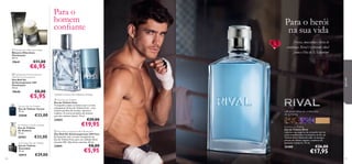 Para o
homem
conﬁante



Para o herói
na sua vida



 Flamboyant Aftershave Balm
Bálsamo Aftershave
Flamboyant
50 ml.

19641

Fresca, masculina e cheia de
conﬁança. Rival é o presente ideal
para o Dia de S. Valentim!



€11,00

€6,95



19640

€8,00

€5,95

Tycoon Eau de Toilette
Eau de Toilette Tycoon
75 ml.

25048

€33,00

Sir Avebury Eau de Toilette
Eau de Toilette
Sir Avebury
75 ml.

26763

€33,00

Ascendant Eau de Toilette
Eau de Toilette
Ascendant
75 ml.

10919
100

€29,00

para ele

 Flamboyant Anti-perspirant
24H Roll-on Deodorant
Deo Roll-On
Antitranspirante 24H
Flamboyant
50 ml.

cipreste, mistura de madeiras, toranja
 Fuse Eau de Toilette
Eau de Toilette Fuse
Transponha todos os limites com o aroma
energizante da Eau de Toilette Fuse – uma
mistura perfeita de toranja, cipreste e
madeira. O aroma exclusivo do homem
que não conhece limites. 75 ml.

23825

€29,00

€19,95

 Fuse Anti-perspirant 24H Deodorant
Deo Roll-On Antitranspirante 24H Fuse
Enriquecido com o aroma energizante da
Eau de Toilette Fuse, para um cuidado eﬁcaz
durante 24H. Não deixa manchas. 50 ml.

23841

café preto, folhas de violeta, nota
de vu-huong

€8,00

€5,95

Rival Eau de Toilette
Eau de Toilette Rival
Liberte o seu espírito de campeão com as
notas amadeiradas e aromáticas da Eau de
Toilette Rival. Notas de café, vu-houng e
pétalas de violeta captam a essência do
gladiador moderno. 75 ml.

25488

€26,00

€17,95

101

 