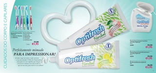 CUIDADOS DO CORPO E CAPILARES















Cerdas suaves, multiângulos Cerdas médias, multiângulos
Escovas Soft Sensitive Escovas Optifresh
Optifresh
 21411 Lilás
 15905 Azul Marinho
 22833 Verde
 15908 Rosa
 11273 Azul
 13729 Vermelha

Cada:


 Optifresh Herbal Fluoride Toothpaste Total Care
Pasta de Dentes Herbal Total Care
com Flúor Optifresh
75 ml.

€3,00

€1,95

Perfeitamente mimado

PARA IMPRESSIONAR!
Já sabe o que vai vestir e onde vai levar
a sua cara-metade. O Dia dos Namorados
está quase aí e isso signiﬁca que chegou
a hora de se mimar com uma sessão se
spa em sua casa, para estar no seu melhor!

24209



€3,50

€1,95

 Optifresh Herbal Fluoride Toothpaste Whitening
Pasta de Dentes Herbal Branqueadora
com Flúor Optifresh
75 ml.

24210

€3,50

€1,95

 Optifresh Multi-action Dental Floss
Fio Dental Multiações Optifresh
30m

22682

€6,00

€3,95

103

 