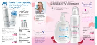 CUIDADOS AVANÇADOS PARA
NECESSIDADES ÍNTIMAS ESPECÍFICAS
Suave, pH equilibrado, sem sabão
Testado ginecológica e dermatologicamente
Com complexos Care+

24h PROTEÇÃO

CONHEÇA A NOSSA
ESPECIALISTA:
TESTADO DERMATOLOGICAMENTE
SEM ÁLCOOL



ANTIMANCHAS BRANCAS

Com uma vasta experiência na
segurança de produtos Oriﬂame,
dentro da categoria dos cuidados
do corpo, é com grande prazer
que a aconselho sobre os melhores
cuidados íntimos e sobre a nossa
nova gama avançada: Feminelle
Special Care+.



Tracey Fanning,
Especialista Segurança do Produto



 Activelle Anti-perspirant 24h Deodorant
Cotton Dry
Spray Desodorizante Antitranspirante 24h
Cotton Dry
Spray desodorizante não pegajoso e de rápida
absorção com Pó de Algodão absorvente, deixando
as axilas suaves e delicadamente perfumadas. 150 ml.

25280

€8,00

€4,95

 Activelle Anti-perspirant 24h Deodorant
Cotton Dry
Deo Roll-On Antitranspirante 24h Cotton Dry
Deo roll-on não pegajoso com pó natural das ﬁbras
de Algodão para deixar as axilas suaves e
delicadamente perfumadas. 50 ml.

25281
112

€5,00

€2,95







 Activelle Anti-perspirant 24h
Deodorant Pure Care
Spray Desodorizante
Antitranspirante 24h Pure Care
Activelle
150 ml.

23719

€8,00

 Activelle Anti-perspirant 24h
Deodorant Sensitive
Spray Desodorizante
Antitranspirante 24h Sensitive
Activelle
150 ml.

23724

€8,00

 Activelle Anti-perspirant 24h
Deodorant Invisible
Spray Desodorizante
Antitranspirante 24h Invisible
Activelle
150 ml.

23727

A ESPECIALISTA
ACONSELHA:
“A zona íntima seca e irritada pode
ser causada por hormonas,
menstruação, roupas apertadas ou
sensibilidade. Esta mousse suave,
desenvolvida com Complexo Relief,
especiﬁcamente para a pele sensível,
oferece um alívio instantâneo do
desconforto, deixando a zona
íntima hidratada.”

€8,00

cuidados do corpo e capilares



Suave como algodão,
mas implacável com a
transpiração!

 Feminelle Special Care+
Deodorising Cleansing Intimate Gel
Gel Íntimo de Limpeza
e Desodorizante Feminelle
Special Care+
300 ml.

A ESPECIALISTA
ACONSELHA:
“O odor íntimo é normal e muitas
mulheres experienciam-no.
O odor é causado pela transpiração
e ﬂutuações hormonais. Este gel
desodorizante, com Complexo
Deo, oferece uma sensação
ultrarrefrescante, para prevenir
a formação de maus odores.
Resultados após 3 dias.”

23646

€13,00

€7,95

 Feminelle Special Care+
Extra Mild Intimate Mousse
Mousse Íntima Extrassuave
Feminelle Special Care+
200 ml.

23399

€12,00

€7,95

113

 