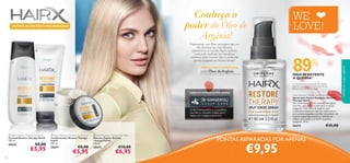 FÓRMULAS NOVAS E MELHORADAS

Tratamentos com Óleo de Argânia são uns
dos favoritos dos mais famosos
cabeleireiros do mundo. Agora, também
você pode desfrutar dos benefícios
nutritivos deste luxuoso óleo e cuidar das
pontas espigadas ao mesmo tempo!





WE
LOVE!

89

%

PARA O CABELO DANIFICADO,

com Óleo de Argânia

MAIS RESISTENTE
À QUEBRA1)
1) ˙Contra os danos provocados pelo pentear
repetido, O champô e o condicionador Restore
Therapy HairX vs. champô regular

TODAS AS FÓRMULAS TÊM AGORA

HairX Restore Therapy Split Ends Serum
Sérum para Pontas Espigadas Restore
Therapy HairX
Um sérum leave-in (não remover com água)
nutritivo, que reduz visivelmente as pontas
espigadas. Com Óleo de Argânia, este
tratamento hidratante deixa o cabelo seco e
com pontas espigadas mais fácil de pentear, ao
mesmo tempo que amacia as cutículas do
cabelo, para ajudar a prevenir as pontas
espigadas. 30 ml.


O ANTI OXI DANTE 6- GI NGEROL
NUTRE O COURO C ABELUDO
PARA UM C ABELO BONI TO

26674
 HairX Restore Therapy Shampoo
Champô Restore Therapy HairX
250 ml.

26642

116

€8,00

€5,95

 HairX Restore Therapy Conditioner
Condicionador Restore Therapy
HairX
200 ml.

 HairX Restore Therapy Hair Mask
Máscara Capilar Restore
Therapy HairX
200 ml.

26671

26673

€8,00

€5,95

€10,00

€6,95

cuidados do corpo e capilares

Conheça o
poder do Óleo de
Argânia!

€15,00

PONTAS REPARADAS POR APENAS

€9,95

117

 