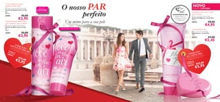 Textura sumptuosa com uma
fragrância frutada e ﬂoral

EDIÇÃO
LIMITADA

 Love is in the air Shower Cream
Creme de Duche Love is in the
air
200 ml.

ATÉ RUTURA DO STOCK!

€6,00

25492

€3,95

Um mimo para a sua pele

Maravilhosamente feminino, ajuda
a pele a manter-se suave e hidratada
 Love is in the air Hand Cream
Creme de Mãos Love is in the
air
75 ml.

€6,00

25491

€3,95

O nosso PAR
perfeito

NOVO

EDIÇÃO LIMITADA
EXPERIMENTE-ME!

Raspe sobre os
produtos e cheire
a fragrância!

De rápida absorção, deixa as mãos
suaves e macias
 p.s. I Love You Hand Cream
Creme de Mãos p.s. I Love You
75 ml.

30114


ATÉ RUTURA DO STOCK!

€8,00

€4,95

Sabonete ﬂoral luxuoso
 p.s. I Love You Soap Bar
Sabonete p.s. I Love You
75 g.



30113



€4,00

€2,45

LO CON

JU
• Cr V E I
S IN NTO
e
• Cr me de
T
D
eme
d e M u ch e Lo H E A
Có d
v
ãos
ig o
Love e is in th IR
Con
e
is in
ju nt d e
the air
o:
60 0
air
141

UNTO
CONJ V E YOU ou
LO
L ov e Y
P.S. Ide Mãos p.s. I ve You

€12
,0 0

e
I Lo
• Cr em bonete p.s .
• Sa
o de
Códig nto:
onju
C

€5,9
5

2
60014

0
€12 ,0

€5,95



10

11

 