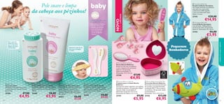 Pele suave e limpa
da cabeça aos pézinhos!


A Pele Fantástica
Começa Cedo...

27195

€20,00

€14,95

 Aeroplane Bath Mitt
Luva de Banho Aeroplane
Luva de banho, 100% poliéster,
em forma de avião. CE aprovado.
Idade: 0+. Dimensões: 25 x 16 cm.

27193

€6,00

€3,95



Pequenos
Sonhadores


Mantenha a pele do seu
bebé suave, protegida
e nutrida






27190

 Baby Talc
Talco para Bebé
Mantenha o seu bebé fresco, seco
e confortável com este pó de talco
gentil. 75 g.

 Baby Moisturising Cream
Creme Hidratante para Bebé
Hidratante delicado que nutre a pele e
ajuda-a a manter-se suave. pH neutro.
150 ml.

25285

25284

€7,00

€4,95

€8,00

€5,95

 Bath-time Eye Shield
Proteção de Olhos Bath-time
A proteção de olhos para a hora do
banho, feita com material EVA
suave e à prova de água. Tamanho
ajustável. CE aprovado. Dimensões:
26 x 30 cm.

26874

€6,00
€3,95



 Bonnie Ballerina Brush
Escova Bonnie Ballerina
Escova cor-de-rosa, em plástico,
e com o desenho de uma bonita
bailarina. CE aprovado.
Idade recomendada: 3+.
Dimensões: 17,5 x 5,5 cm.



128

 Aeroplane Bathrobe
Roupão de Banho Aeroplane
Um roupão de banho em poliéster,
num azul vivo e com avião,
acabamentos 100% algodão
e com um confortável capuz.
Idade: 2–4 anos.

 Baby Giraffe Hair Set
Escova e Pente Baby Giraffe
Conjunto de escova suave e natural
(pelo de cabra) e pente. Dimensões:
Escova: 16,5 x 5 cm. Pente:
16,5 x 3 cm.

26303

€9,00
€5,95

cuidados do corpo e capilares

Para a zona da
fralda, bem como
para os adoráveis
refegos, que ﬁcam
mais húmidos

EDIÇÃO LIMITADA

• Aprovados por Pediatras
• Testados Clinicamente
• Testados para Alergias
• Livres de Parabenos
• Desenvolvidos com
Extrato de Algodão
Orgânico



NOVO

OS PRODUTOS ORIFLAME
PARA BEBÉ SÃO:





€7,00

€4,95

 Bonnie Ballerina Hair Set
Conjunto para o Cabelo Bonnie
Ballerina
Ganchos em metal e elásticos, com sapatos
de ballet em plástico. CE aprovado. Níquel
Testado. Idade recomendada 3+.
Dimensões do gancho: 4,4 x 2 cm.
Dimensões do elástico: 2,5 x 2 cm.

 Bonnie Ballerina Jewellery Box
Porta-Joias Bonnie Ballerina
Porta-joias num amoroso formato
de coração, com papel laminado
certiﬁcado FSC™. Forro interior
em poliéster. CE aprovado. Idade
recomendada 3+.
Dimensões: 14,5 x 13,5 x 6 cm.

27191

27192

€9,00

€5,95

€13,00

€8,95

129

 