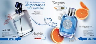 Elixires luxuosos para

despertar os
seus sentidos!



 Manful Eau de Toilette
Eau de Toilette Manful
Desperte a sua sensualidade com esta fusão
inebriante de notas exóticas de açafrão, casca de
canela e fava tonka torrada. 75 ml.

26764

€29,00

€16,95
136

Aromas
intrigantes…

Açafrão
Seduz com o seu caráter
íntimo e convidativo

Tangerina
Lança um
feitiço inebriante

mandarina, nota salgada,
musgo de carvalho



 Flamboyant Privé Eau de Toilette
Eau de Toilette
Flamboyant Privé
Sinta a energia cintilante de um
amanhecer apaixonado com as notas
frescas e masculinas da Eau de
Toilette Flamboyant Privé. 75 ml.

24737

€29,00

€17,95
137

 