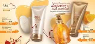 Elixires luxuosos para

Mel

Repleto de qualidades
suavizantes para a pele

b

despertar os
seus sentidos!

d

Ingredientes sumptuosos…
a Milk & Honey Gold
Creamy Soap Bar
Limpeza em Barra Cremosa
Milk & Honey Gold
75 g.

15571



€3,00

€1,95

b Milk  Honey Gold
Moisturising Shower Cream
Creme de Duche Hidratante
Milk  Honey Gold
200 ml.

15579



a

€10,00

c

c Milk  Honey Gold
Liquid Hand Soap
Sabonete Líquido
Milk  Honey Gold
300 ml.

15578



€5,95

€8,00

€4,95

d Milk  Honey Gold
Smoothing Sugar Scrub
Esfoliante Suavizante
Milk  Honey Gold
200 ml.

17556


140

€11,00

€6,95

141

 