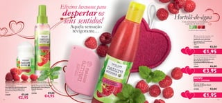 Elixires luxuosos para

despertar os
seus sentidos!

Hortelã-de-água
Uma refrescante e estimulante
explosão de hidratação



Aquela sensação
revigorante…



hortelã-de-água, framboesa




 Nature Secrets Soap Bar with
Energising Mint  Raspberry
Sabonete com Hortelã
Energizante e Framboesa
Nature Secrets
75 g.

22668

€2,50

€1,95

 Nature Secrets Exfoliating Shower
Gel with Energising Mint  Raspberry
Gel de Duche Esfoliante com
Hortelã Energizante e
Framboesa Nature Secrets
250 ml.



22667

€6,00

€3,95

NOVO
 Nature Secrets Anti-perspirant
Deodorant with Energising
Mint  Raspberry
Deo Roll-On Antitranspirante
com Hortelã Energizante e
Framboesa Nature Secrets
50 ml.

22669
144

€5,00

€2,95

 Nature Secrets Body Mist with
Energising Mint  Raspberry
Spray Corporal com Hortelã
Energizante e Framboesa
Nature Secrets
150 ml.

23958

€9,00

€4,95

EDIÇÃO LIMITADA

 Heart Sponge
Esponja de Banho Heart
12,5 x 12,5 cm.

27205

€3,00

€1,95

145

 