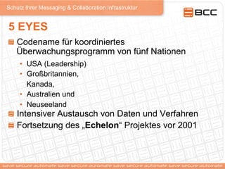 Schutz Ihrer Messaging & Collaboration Infrastruktur
5 EYES
!   Codename für koordiniertes
Überwachungsprogramm von fünf Nationen
•  USA (Leadership)
•  Großbritannien,
Kanada,
•  Australien und
•  Neuseeland
!   Intensiver Austausch von Daten und Verfahren
!   Fortsetzung des „Echelon“ Projektes vor 2001
 