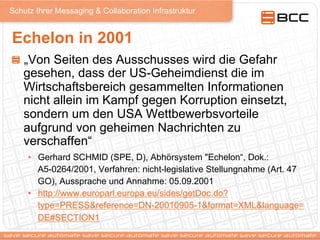 Schutz Ihrer Messaging & Collaboration Infrastruktur
Echelon in 2001
!   „Von Seiten des Ausschusses wird die Gefahr
gesehen, dass der US-Geheimdienst die im
Wirtschaftsbereich gesammelten Informationen
nicht allein im Kampf gegen Korruption einsetzt,
sondern um den USA Wettbewerbsvorteile
aufgrund von geheimen Nachrichten zu
verschaffen“
•  Gerhard SCHMID (SPE, D), Abhörsystem "Echelon“, Dok.:
A5-0264/2001, Verfahren: nicht-legislative Stellungnahme (Art. 47
GO), Aussprache und Annahme: 05.09.2001
•  http://www.europarl.europa.eu/sides/getDoc.do?
type=PRESS&reference=DN-20010905-1&format=XML&language=
DE#SECTION1
 
