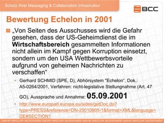 Schutz Ihrer Messaging & Collaboration Infrastruktur
Bewertung Echelon in 2001
!   „Von Seiten des Ausschusses wird die Gefahr
gesehen, dass der US-Geheimdienst die im
Wirtschaftsbereich gesammelten Informationen
nicht allein im Kampf gegen Korruption einsetzt,
sondern um den USA Wettbewerbsvorteile
aufgrund von geheimen Nachrichten zu
verschaffen“
•  Gerhard SCHMID (SPE, D), Abhörsystem "Echelon“, Dok.:
A5-0264/2001, Verfahren: nicht-legislative Stellungnahme (Art. 47
GO), Aussprache und Annahme: 05.09.2001
•  http://www.europarl.europa.eu/sides/getDoc.do?
type=PRESS&reference=DN-20010905-1&format=XML&language=
DE#SECTION1
 