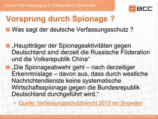Schutz Ihrer Messaging & Collaboration Infrastruktur
Vorsprung durch Spionage ?
!   Was sagt der deutsche Verfassungsschutz ?
!   „Hauptträger der Spionageaktivitäten gegen
Deutschland sind derzeit die Russische Föderation
und die Volksrepublik China“
!   „Die Spionageabwehr geht – nach derzeitiger
Erkenntnislage – davon aus, dass durch westliche
Nachrichtendienste keine systematische
Wirtschaftsspionage gegen die Bundesrepublik
Deutschland durchgeführt wird.“
•  Quelle: Verfassungsschutzbericht 2013 vor Snowden
 
