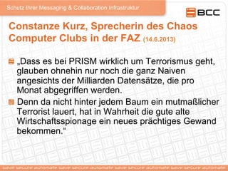 Schutz Ihrer Messaging & Collaboration Infrastruktur
Constanze Kurz, Sprecherin des Chaos
Computer Clubs in der FAZ (14.6.2013)
!   „Dass es bei PRISM wirklich um Terrorismus geht,
glauben ohnehin nur noch die ganz Naiven
angesichts der Milliarden Datensätze, die pro
Monat abgegriffen werden.
!   Denn da nicht hinter jedem Baum ein mutmaßlicher
Terrorist lauert, hat in Wahrheit die gute alte
Wirtschaftsspionage ein neues prächtiges Gewand
bekommen.“
 