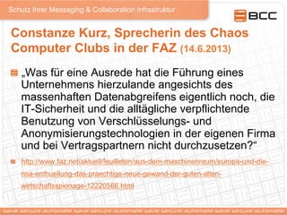 Schutz Ihrer Messaging & Collaboration Infrastruktur
Constanze Kurz, Sprecherin des Chaos
Computer Clubs in der FAZ (14.6.2013)
!   „Was für eine Ausrede hat die Führung eines
Unternehmens hierzulande angesichts des
massenhaften Datenabgreifens eigentlich noch, die
IT-Sicherheit und die alltägliche verpflichtende
Benutzung von Verschlüsselungs- und
Anonymisierungstechnologien in der eigenen Firma
und bei Vertragspartnern nicht durchzusetzen?“
! http://www.faz.net/aktuell/feuilleton/aus-dem-maschinenraum/europa-und-die-
nsa-enthuellung-das-praechtige-neue-gewand-der-guten-alten-
wirtschaftsspionage-12220566.html
 