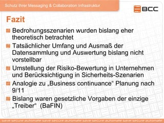 Schutz Ihrer Messaging & Collaboration Infrastruktur
Fazit
!   Bedrohungsszenarien wurden bislang eher
theoretisch betrachtet
!   Tatsächlicher Umfang und Ausmaß der
Datensammlung und Auswertung bislang nicht
vorstellbar
!   Umstellung der Risiko-Bewertung in Unternehmen
und Berücksichtigung in Sicherheits-Szenarien
!   Analogie zu „Business continuance“ Planung nach
9/11
!   Bislang waren gesetzliche Vorgaben der einzige
„Treiber“ (BaFIN)
 