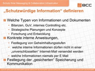 Schutz Ihrer Messaging & Collaboration Infrastruktur
„Schutzwürdige Information“ definieren
!   Welche Typen von Informationen und Dokumenten
•  Bilanzen, GuV, internes Controlling etc.
•  Strategische Planungen und Konzepte
•  Forschung und Entwicklung
!   Konkrete interne Anweisungen,
•  Festlegung von Geheimhaltungsstufen
•  welche interne Informationen dürfen nicht in einer
„unverschlüsselten“ Internet-Mail versendet werden
•  welche Informationen niemals per E Mail
!   Festlegung der „gesicherten“ Speicherung und
Kommunikation
 