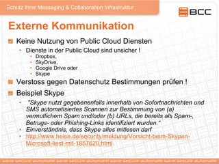 Schutz Ihrer Messaging & Collaboration Infrastruktur
Externe Kommunikation
!   Keine Nutzung von Public Cloud Diensten
•  Dienste in der Public Cloud sind unsicher !
•  Dropbox,
•  SkyDrive,
•  Google Drive oder
•  Skype
! Verstoss gegen Datenschutz Bestimmungen prüfen !
!   Beispiel Skype
•  "Skype nutzt gegebenenfalls innerhalb von Sofortnachrichten und
SMS automatisiertes Scannen zur Bestimmung von (a)
vermutlichem Spam und/oder (b) URLs, die bereits als Spam-,
Betrugs- oder Phishing-Links identifiziert wurden.“
•  Einverständnis, dass Skype alles mitlesen darf
•  http://www.heise.de/security/meldung/Vorsicht-beim-Skypen-
Microsoft-liest-mit-1857620.html
 