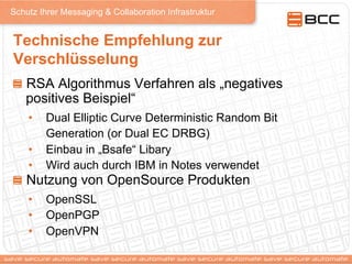 Schutz Ihrer Messaging & Collaboration Infrastruktur
Technische Empfehlung zur
Verschlüsselung
!   RSA Algorithmus Verfahren als „negatives
positives Beispiel“
•  Dual Elliptic Curve Deterministic Random Bit
Generation (or Dual EC DRBG)
•  Einbau in „Bsafe“ Libary
•  Wird auch durch IBM in Notes verwendet
!   Nutzung von OpenSource Produkten
•  OpenSSL
•  OpenPGP
•  OpenVPN
 