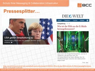 Schutz Ihrer Messaging & Collaboration Infrastruktur
Pressesplitter…
http://m.welt.de/article.do?id=wirtschaft/webwelt/article121426021/Wie-ist-die-NSA-an-die-E-Mails-herangekommen
&cid=wirtschaft-webwelt
 