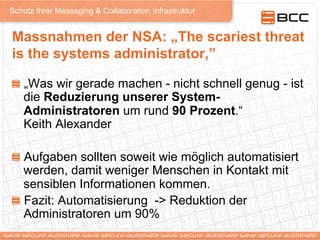 Schutz Ihrer Messaging & Collaboration Infrastruktur
Massnahmen der NSA: „The scariest threat
is the systems administrator,”
!   „Was wir gerade machen - nicht schnell genug - ist
die Reduzierung unserer System-
Administratoren um rund 90 Prozent.“
Keith Alexander
!   Aufgaben sollten soweit wie möglich automatisiert
werden, damit weniger Menschen in Kontakt mit
sensiblen Informationen kommen.
!   Fazit: Automatisierung -> Reduktion der
Administratoren um 90%
 