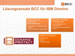 Lösungsansatz BCC für IBM Domino
Implementierung
zusätzlicher
Sicherheitsebene
•  Unabhängig von Domino Admin
Rechten
•  Nicht durch Admin manipulierbar
Erweiterte detaillierte
Protokollierung
•  „sicherheitsrelevanten
Informationen“
•  Protokollierung ausserhalb von
Domino
Realtime Protection
•  Änderungen
•  Zugriff
•  Manipuationen
 