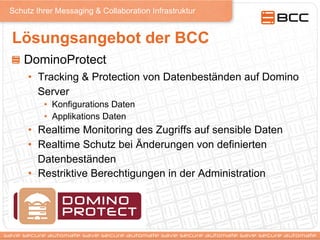 Schutz Ihrer Messaging & Collaboration Infrastruktur
Lösungsangebot der BCC
! DominoProtect
•  Tracking & Protection von Datenbeständen auf Domino
Server
•  Konfigurations Daten
•  Applikations Daten
•  Realtime Monitoring des Zugriffs auf sensible Daten
•  Realtime Schutz bei Änderungen von definierten
Datenbeständen
•  Restriktive Berechtigungen in der Administration
 