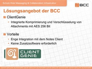 Schutz Ihrer Messaging & Collaboration Infrastruktur
Lösungsangebot der BCC
! ClientGenie
•  Integrierte Komprimierung und Verschlüsselung von
Attachments mit AES 256 Bit
!   Vorteile
•  Enge Integration mit dem Notes Client
•  Keine Zusatzsoftware erforderlich
 