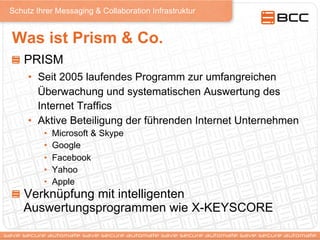 Schutz Ihrer Messaging & Collaboration Infrastruktur
Was ist Prism & Co.
!   PRISM
•  Seit 2005 laufendes Programm zur umfangreichen
Überwachung und systematischen Auswertung des
Internet Traffics
•  Aktive Beteiligung der führenden Internet Unternehmen
•  Microsoft & Skype
•  Google
•  Facebook
•  Yahoo
•  Apple
!   Verknüpfung mit intelligenten
Auswertungsprogrammen wie X-KEYSCORE
 