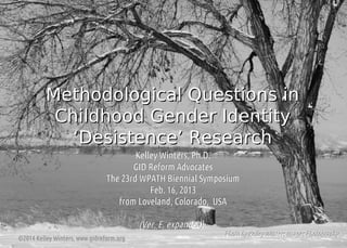 Methodological Questions in
Childhood Gender Identity
‘Desistence’ Research
Kelley Winters, Ph.D.
GID Reform Advocates
The 23rd WPATH Biennial Symposium
Feb. 16, 2013
from Loveland, Colorado, USA

(Ver. E, expanded)
©2014 Kelley Winters, www.gidreform.org

Photo by Kelley Winters Images Photography

 