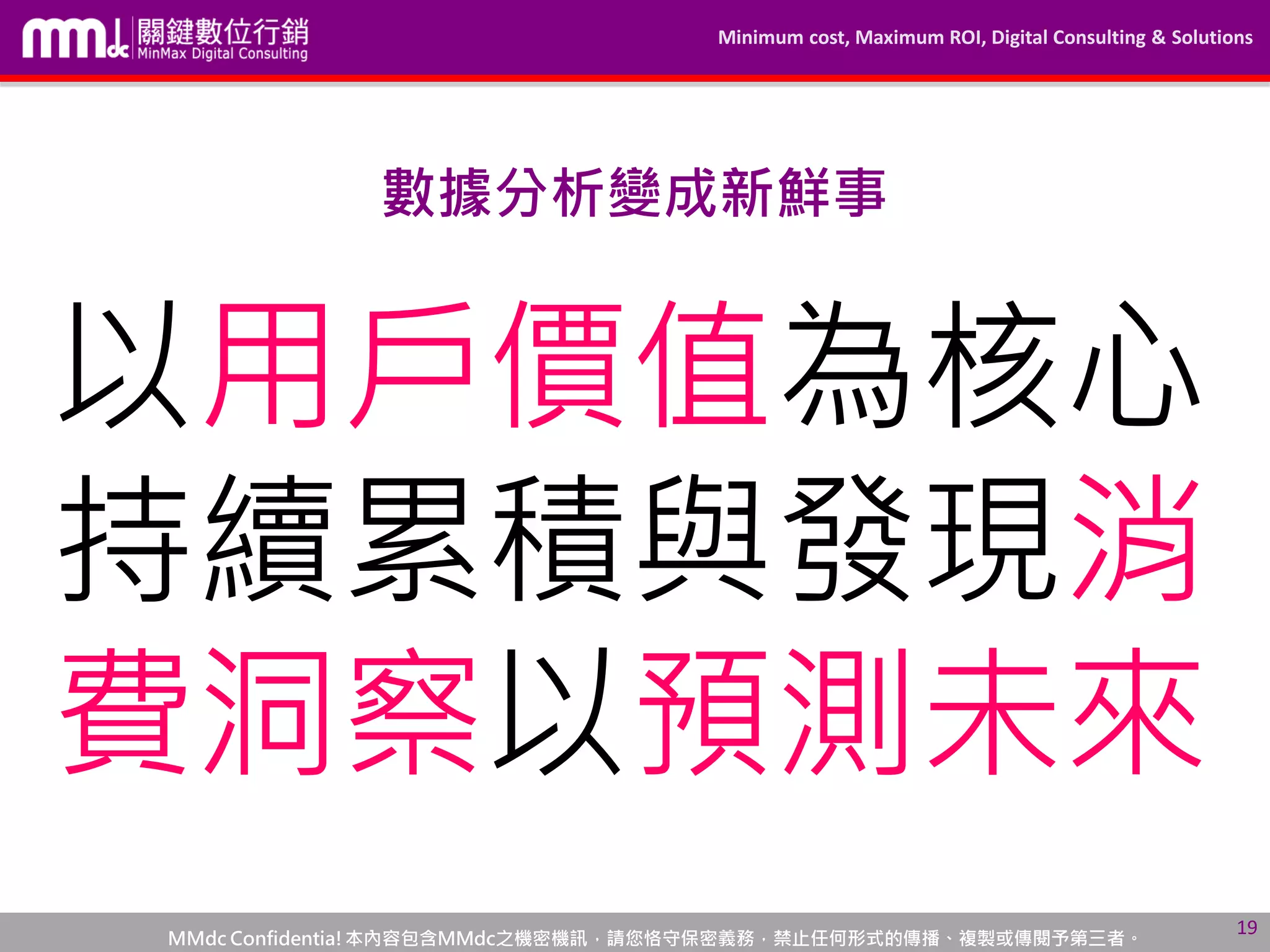 Minimum cost, Maximum ROI, Digital Consulting & Solutions
MMdc Confidentia!本內容包含MMdc之機密機訊，請您恪守保密義務，禁止任何形式的傳播、複製或傳閱予第三者。
19
數據分析變成新鮮事
以用戶價值為核心
持續累積與發現消
費洞察以預測未來
 