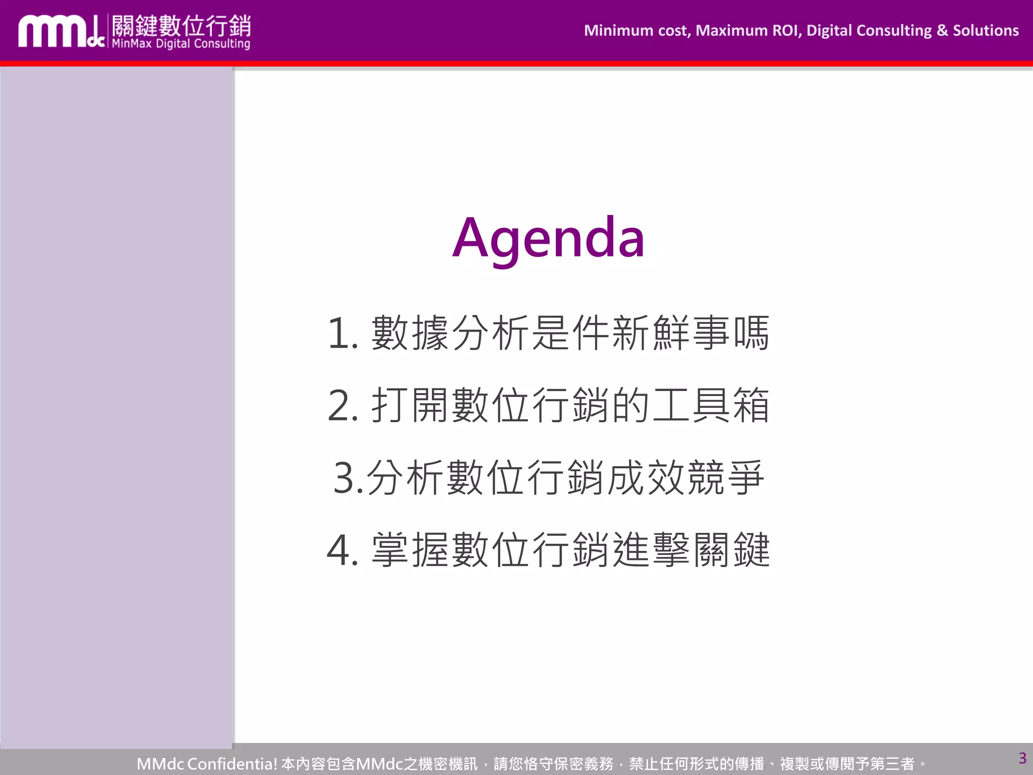 Minimum cost, Maximum ROI, Digital Consulting & Solutions
MMdc Confidentia!本內容包含MMdc之機密機訊，請您恪守保密義務，禁止任何形式的傳播、複製或傳閱予第三者。
Agenda
3
1. 數據分析是件新鮮事嗎
2. 打開數位行銷的工具箱
3.分析數位行銷成效競爭
4. 掌握數位行銷進擊關鍵
 