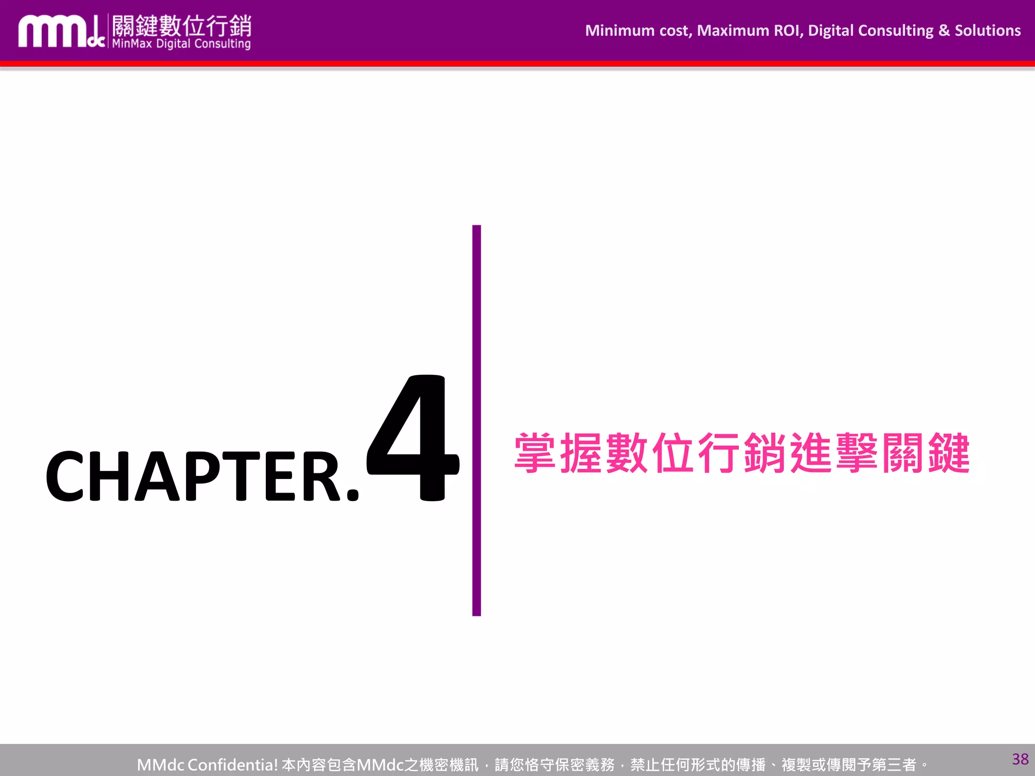 Minimum cost, Maximum ROI, Digital Consulting & Solutions
MMdc Confidentia!本內容包含MMdc之機密機訊，請您恪守保密義務，禁止任何形式的傳播、複製或傳閱予第三者。
掌握數位行銷進擊關鍵
38
CHAPTER.4
 