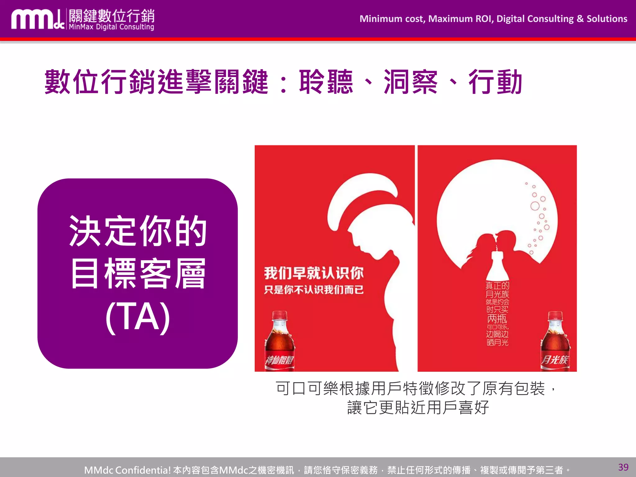 Minimum cost, Maximum ROI, Digital Consulting & Solutions
MMdc Confidentia!本內容包含MMdc之機密機訊，請您恪守保密義務，禁止任何形式的傳播、複製或傳閱予第三者。
數位行銷進擊關鍵：聆聽、洞察、行動
決定你的
目標客層
(TA)
“不同的客層，就會有不
同的社交互動，甚至有各
種複雜的跨界行為”
可口可樂根據用戶特徵修改了原有包裝，
讓它更貼近用戶喜好
39
 