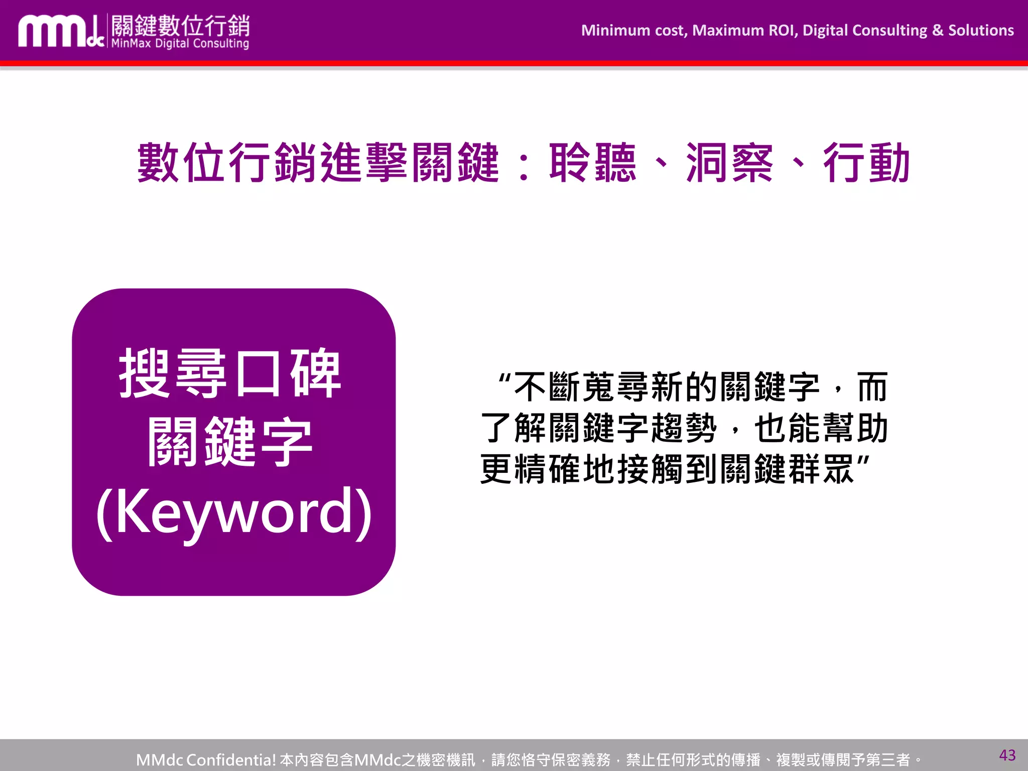 Minimum cost, Maximum ROI, Digital Consulting & Solutions
MMdc Confidentia!本內容包含MMdc之機密機訊，請您恪守保密義務，禁止任何形式的傳播、複製或傳閱予第三者。
搜尋口碑
關鍵字
(Keyword)
“不斷蒐尋新的關鍵字，而
了解關鍵字趨勢，也能幫助
更精確地接觸到關鍵群眾”
43
數位行銷進擊關鍵：聆聽、洞察、行動
 