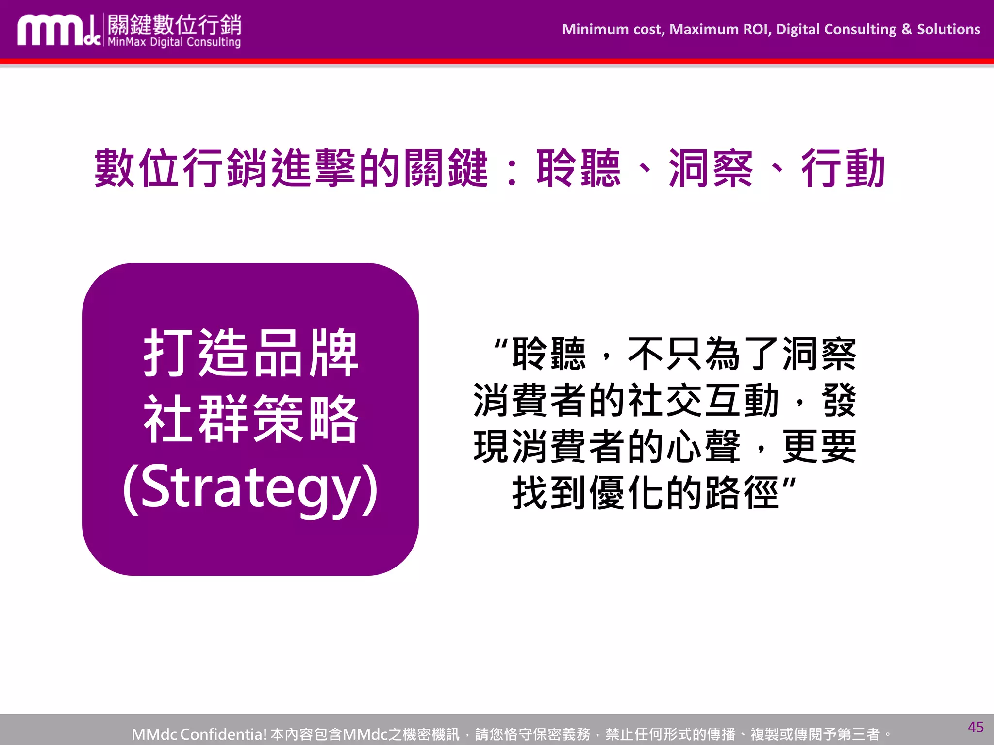 Minimum cost, Maximum ROI, Digital Consulting & Solutions
MMdc Confidentia!本內容包含MMdc之機密機訊，請您恪守保密義務，禁止任何形式的傳播、複製或傳閱予第三者。
打造品牌
社群策略
(Strategy)
45
“聆聽，不只為了洞察
消費者的社交互動，發
現消費者的心聲，更要
找到優化的路徑”
數位行銷進擊的關鍵：聆聽、洞察、行動
 