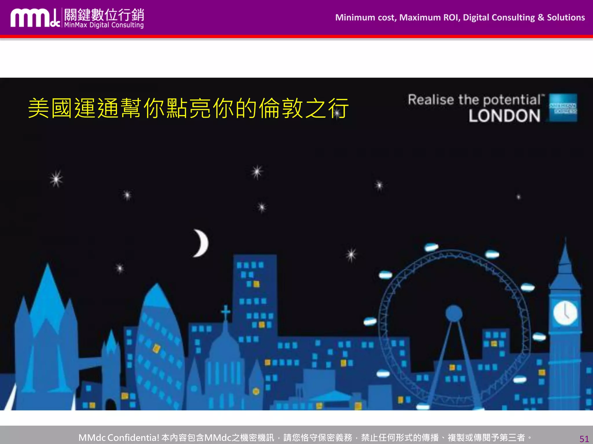 Minimum cost, Maximum ROI, Digital Consulting & Solutions
MMdc Confidentia!本內容包含MMdc之機密機訊，請您恪守保密義務，禁止任何形式的傳播、複製或傳閱予第三者。 51
美國運通幫你點亮你的倫敦之行
 