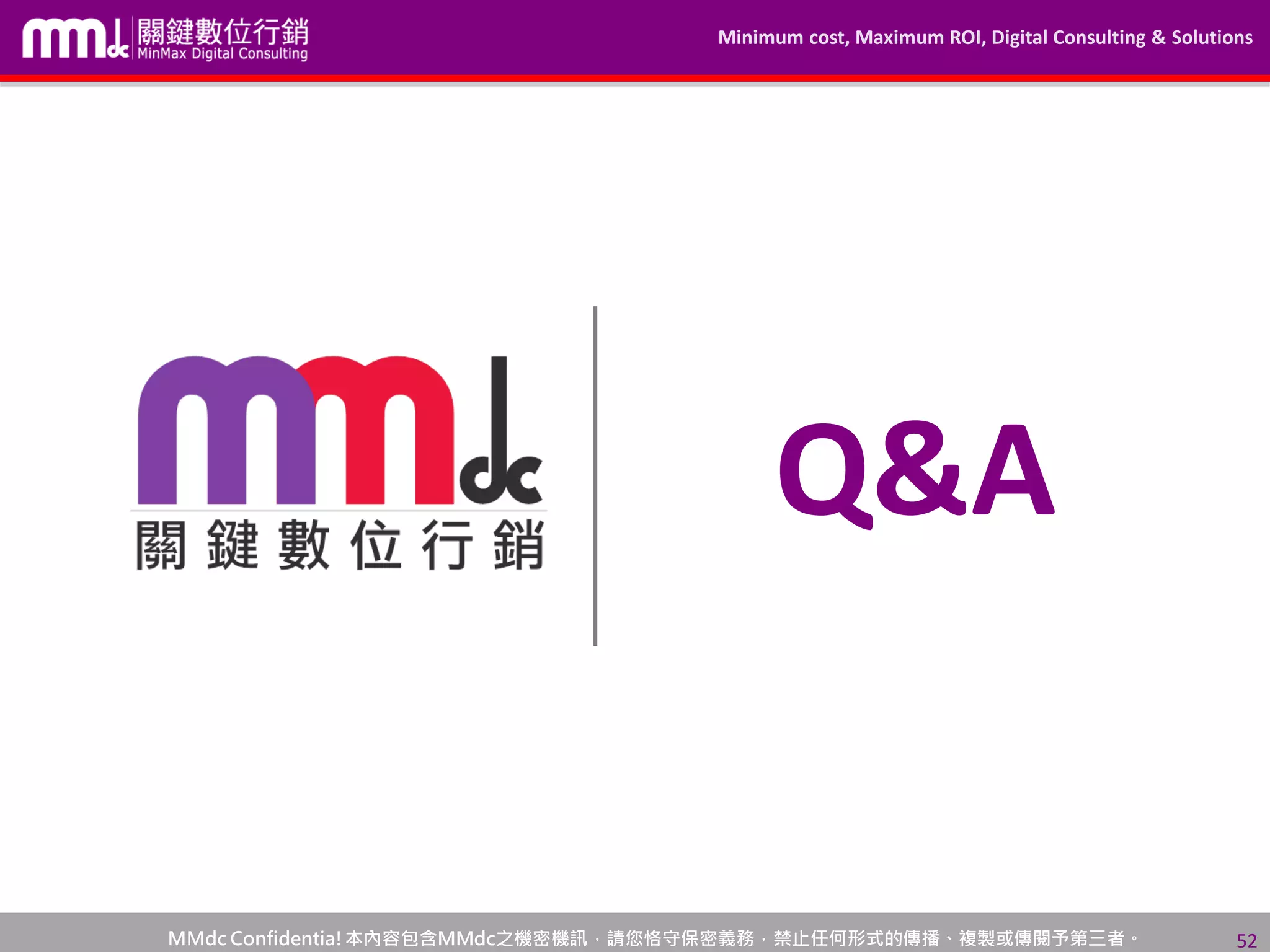 Minimum cost, Maximum ROI, Digital Consulting & Solutions
MMdc Confidentia!本內容包含MMdc之機密機訊，請您恪守保密義務，禁止任何形式的傳播、複製或傳閱予第三者。 52
Q&A
 