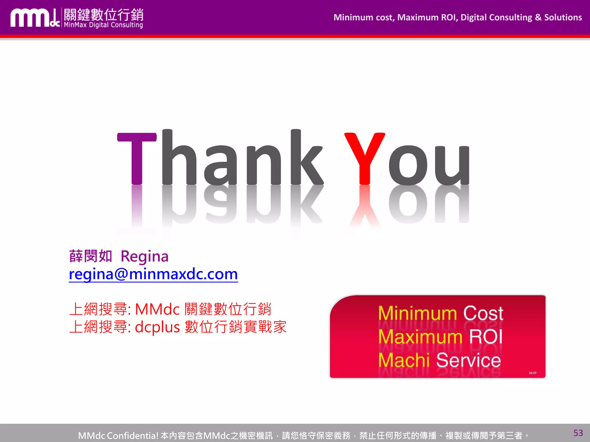 Minimum cost, Maximum ROI, Digital Consulting & Solutions
MMdc Confidentia!本內容包含MMdc之機密機訊，請您恪守保密義務，禁止任何形式的傳播、複製或傳閱予第三者。
Thank You
薛閔如 Regina
regina@minmaxdc.com
上網搜尋: MMdc 關鍵數位行銷
上網搜尋: dcplus 數位行銷實戰家
53
 