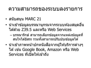 ความสามารถของระบบลงรายการ
• สนับสนุน MARC 21
• นาเข ้าข ้อมูลบรรณานุกรมจากระบบห ้องสมุดอื่น
ได ้ด ้วย Z39.5 และหรือ Web Services
– บรรณารักษ์ สามารถเลือกข ้อมูลจากแหล่งข ้อมูลที่
สนใจได ้อิสระ รวมทั้งสามารถปรับปรุงข ้อมูลได ้
• นาเข ้าภาพหน้าปกหนังสือจากผู้ให ้บริการต่างๆ
ได ้เช่น Google Book, Amazon หรือ Web
Services ที่เปิดให ้เข ้าถึง
 
