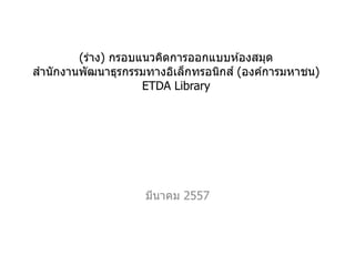 (ร่าง) กรอบแนวคิดการออกแบบห ้องสมุด
สานักงานพัฒนาธุรกรรมทางอิเล็กทรอนิกส์ (องค์การมหาชน)
ETDA Library
มีนาคม 2557
 