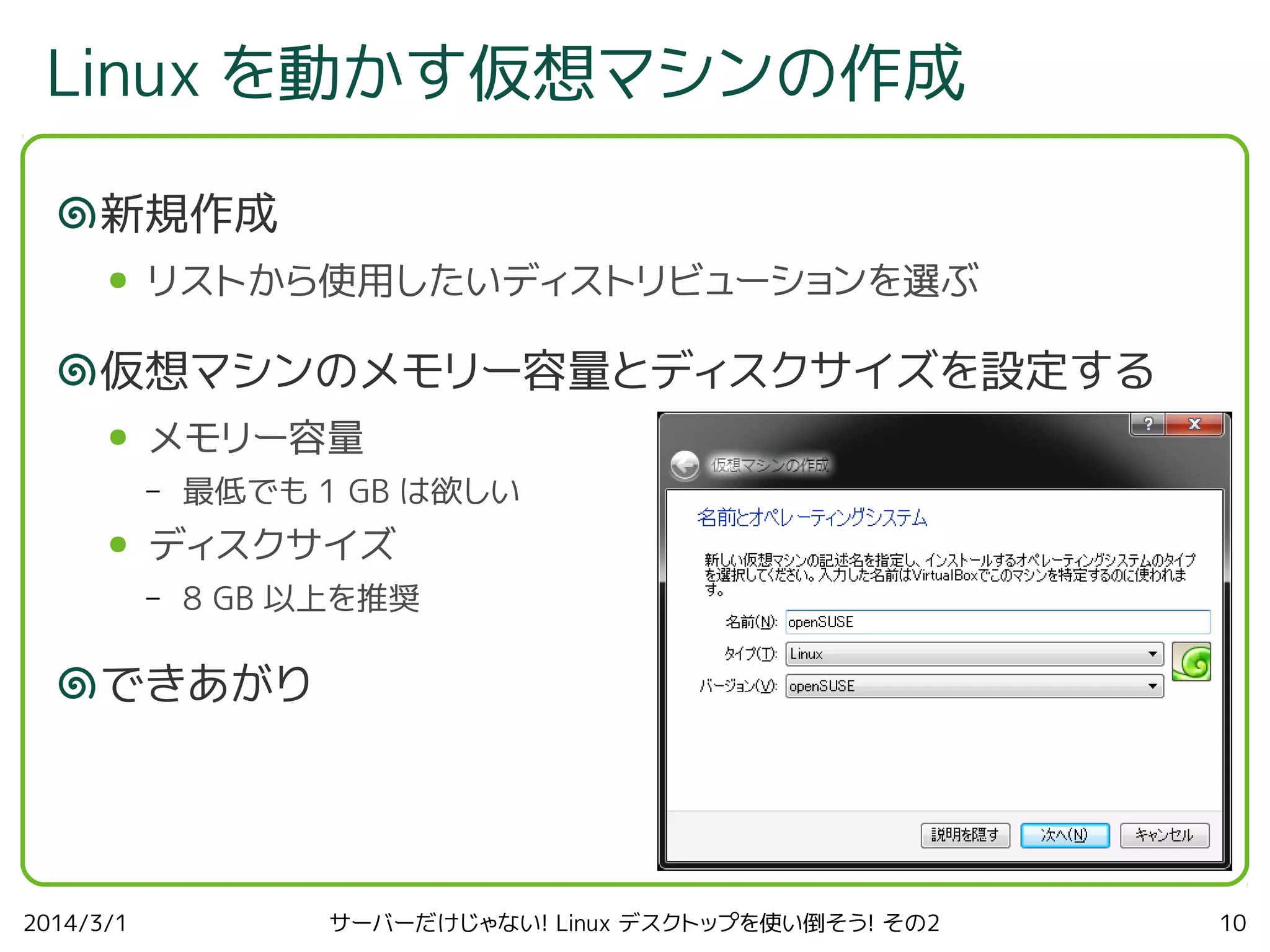 Linux を動かす仮想マシンの作成
新規作成
●

リストから使用したいディストリビューションを選ぶ

仮想マシンのメモリー容量とディスクサイズを設定する
●

メモリー容量
–

●

最低でも 1 GB は欲しい

ディスクサイズ
–

8 GB 以上を推奨

できあがり

2014/3/1

サーバーだけじゃない! Linux デスクトップを使い倒そう! その2

10

 