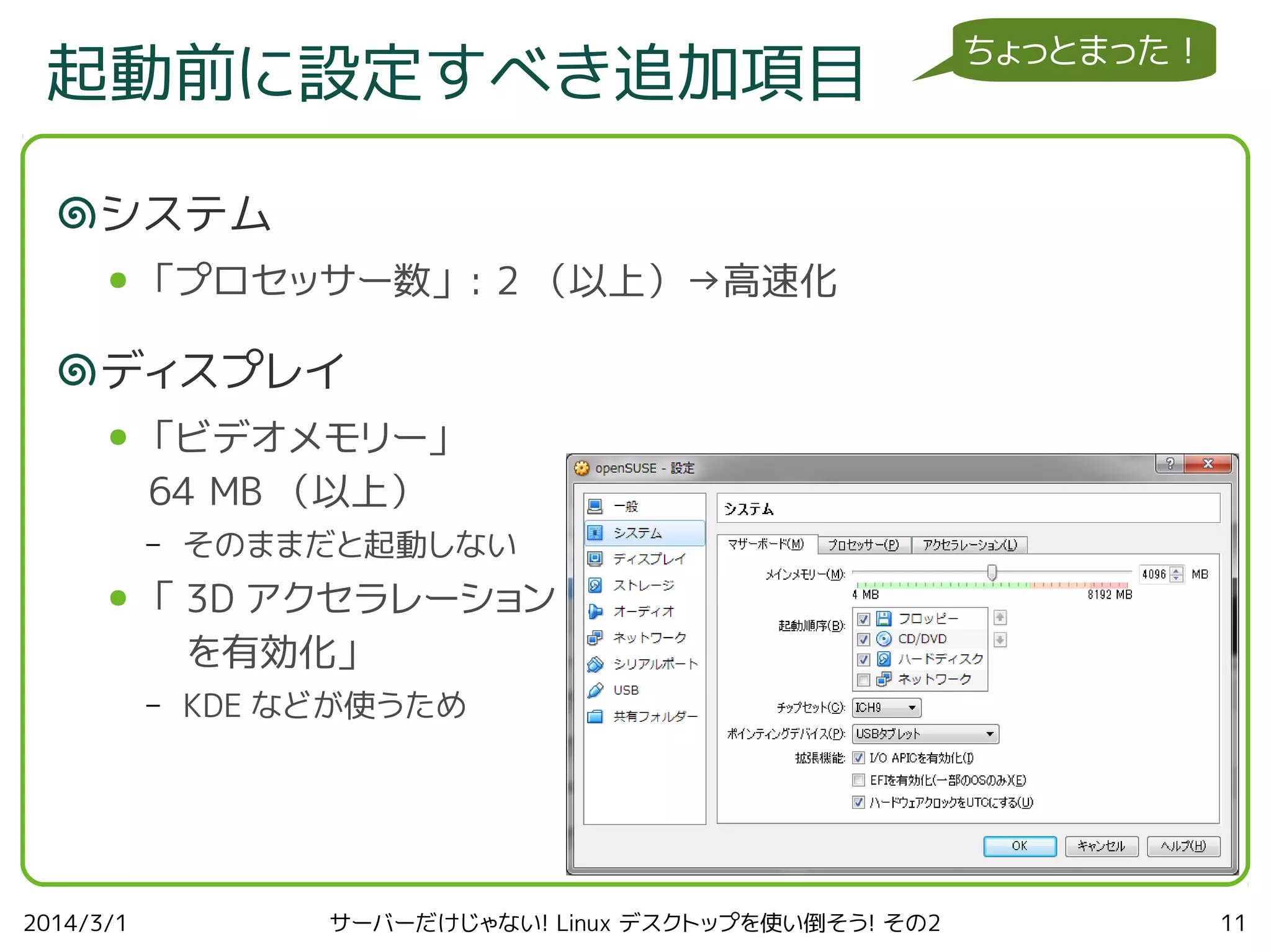 起動前に設定すべき追加項目

ちょっとまった！

システム
●

「プロセッサー数」 : 2 （以上）→高速化

ディスプレイ
●

「ビデオメモリー」
64 MB （以上）
–

●

「 3D アクセラレーション
　を有効化」
–

2014/3/1

そのままだと起動しない

KDE などが使うため

サーバーだけじゃない! Linux デスクトップを使い倒そう! その2

11

 