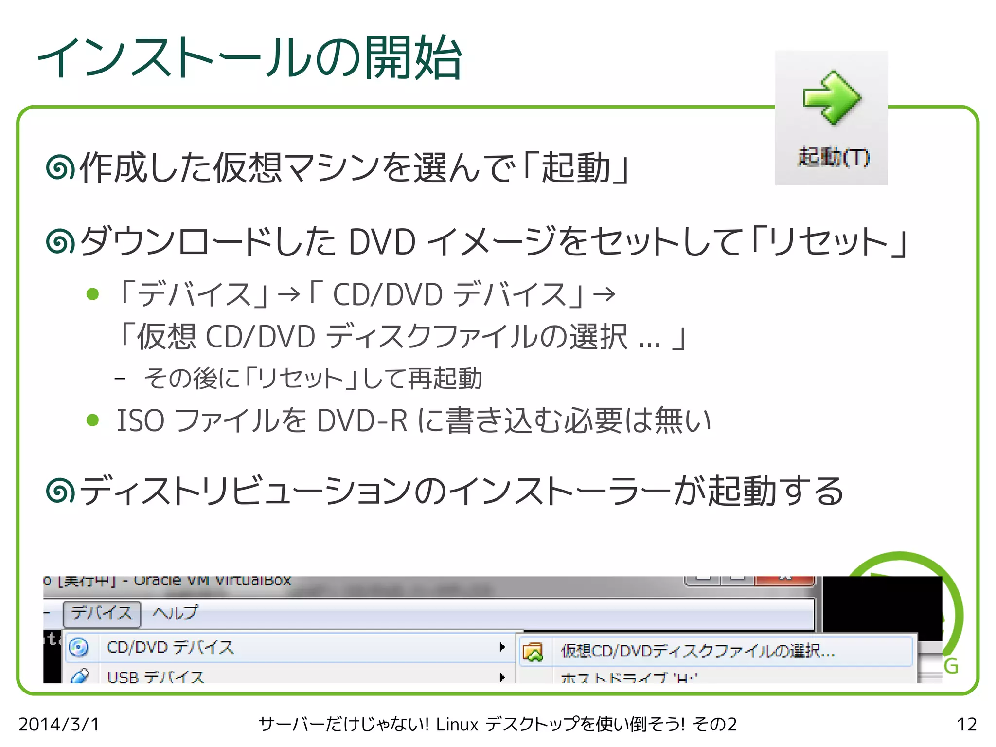 インストールの開始
作成した仮想マシンを選んで「起動」
ダウンロードした DVD イメージをセットして「リセット」
●

「デバイス」→「 CD/DVD デバイス」→
「仮想 CD/DVD ディスクファイルの選択 ... 」
–

●

その後に「リセット」して再起動

ISO ファイルを DVD-R に書き込む必要は無い

ディストリビューションのインストーラーが起動する

2014/3/1

サーバーだけじゃない! Linux デスクトップを使い倒そう! その2

12

 