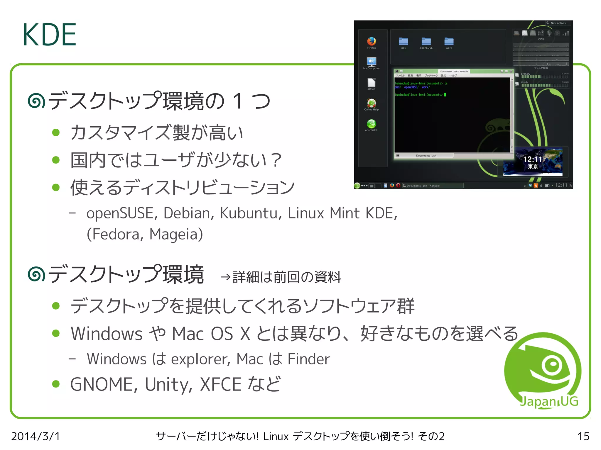 KDE
デスクトップ環境の 1 つ
●

カスタマイズ製が高い

●

国内ではユーザが少ない？

●

使えるディストリビューション
–

openSUSE, Debian, Kubuntu, Linux Mint KDE,
(Fedora, Mageia)

デスクトップ環境

→詳細は前回の資料

●

デスクトップを提供してくれるソフトウェア群

●

Windows や Mac OS X とは異なり、好きなものを選べる
–

●

2014/3/1

Windows は explorer, Mac は Finder

GNOME, Unity, XFCE など
サーバーだけじゃない! Linux デスクトップを使い倒そう! その2

15

 
