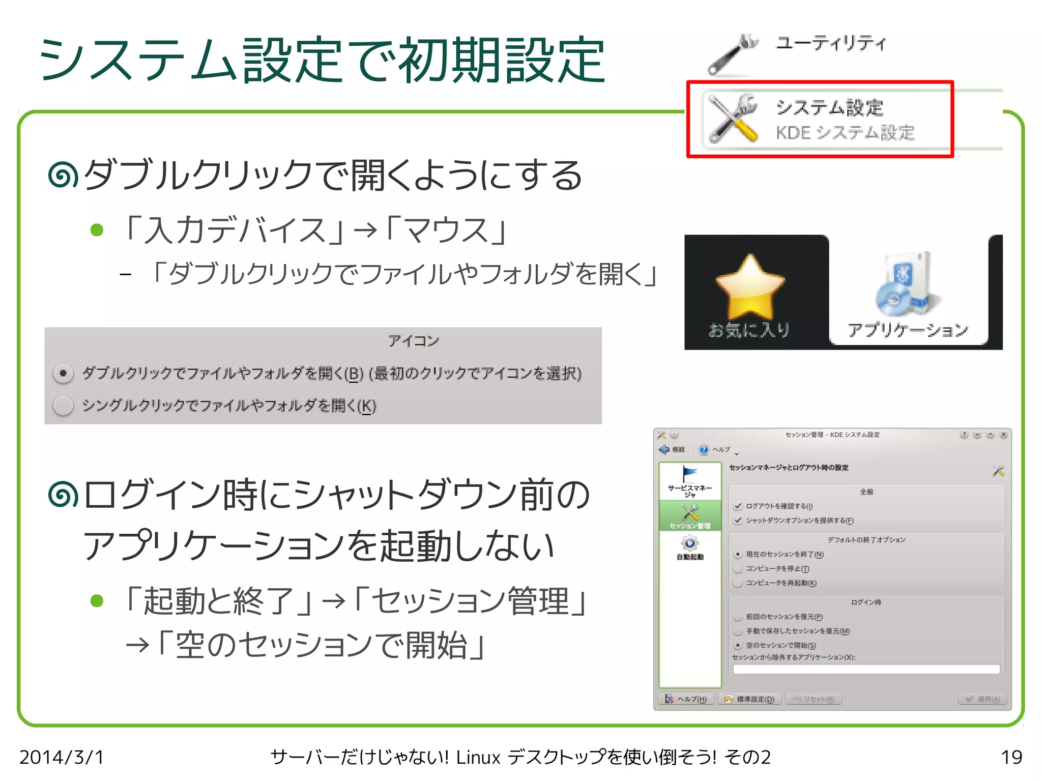 システム設定で初期設定
ダブルクリックで開くようにする
●

「入力デバイス」→「マウス」
–

「ダブルクリックでファイルやフォルダを開く」

ログイン時にシャットダウン前の
アプリケーションを起動しない
●

2014/3/1

「起動と終了」→「セッション管理」
→「空のセッションで開始」
サーバーだけじゃない! Linux デスクトップを使い倒そう! その2

19

 