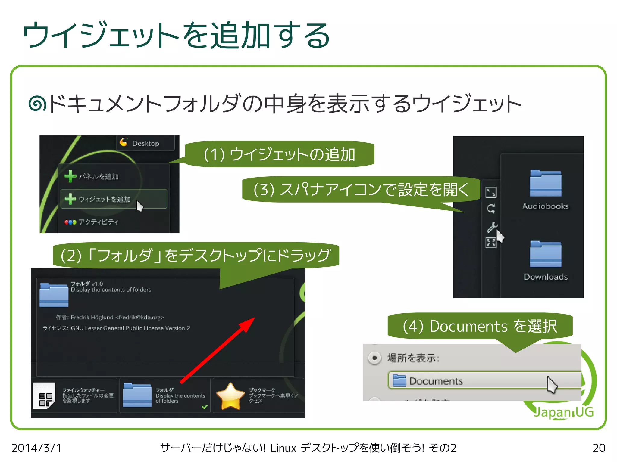 ウイジェットを追加する
ドキュメントフォルダの中身を表示するウイジェット
(1) ウイジェットの追加
(3) スパナアイコンで設定を開く

(2) 「フォルダ」をデスクトップにドラッグ

(4) Documents を選択

2014/3/1

サーバーだけじゃない! Linux デスクトップを使い倒そう! その2

20

 