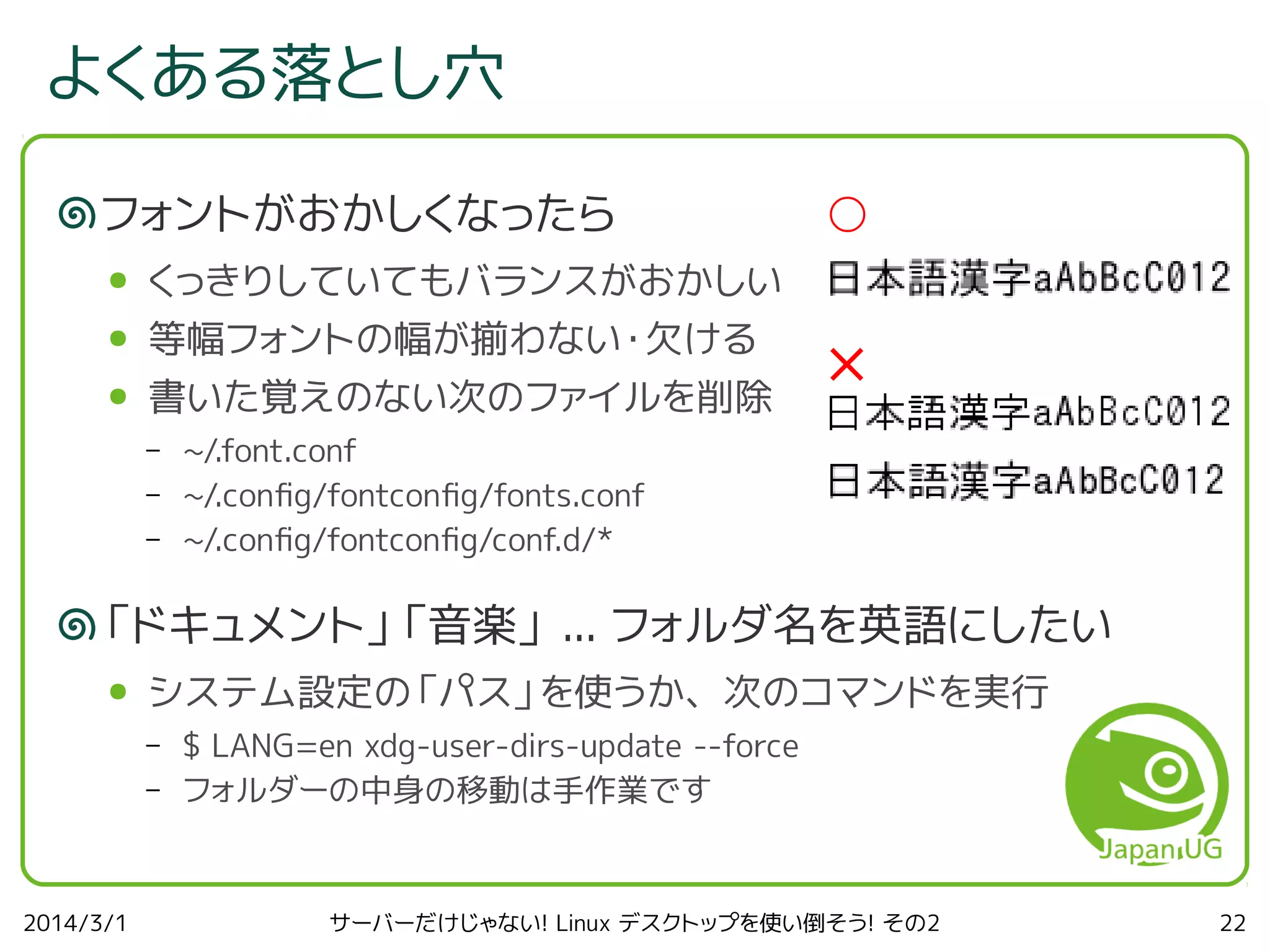 よくある落とし穴
フォントがおかしくなったら
●

くっきりしていてもバランスがおかしい

●

等幅フォントの幅が揃わない・欠ける

●

書いた覚えのない次のファイルを削除

○

–
–
–

×

~/.font.conf
~/.confg/fontconfg/fonts.conf
~/.confg/fontconfg/conf.d/*

「ドキュメント」「音楽」 ... フォルダ名を英語にしたい
●

システム設定の「パス」を使うか、次のコマンドを実行
–
–

2014/3/1

$ LANG=en xdg-user-dirs-update --force
フォルダーの中身の移動は手作業です

サーバーだけじゃない! Linux デスクトップを使い倒そう! その2

22

 