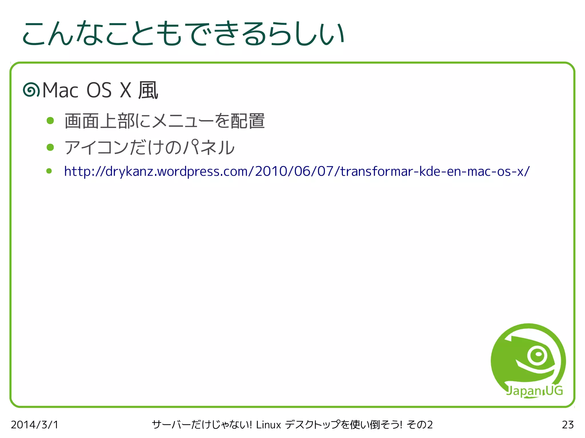 こんなこともできるらしい
Mac OS X 風
●

画面上部にメニューを配置

●

アイコンだけのパネル

●

http://drykanz.wordpress.com/2010/06/07/transformar-kde-en-mac-os-x/

2014/3/1

サーバーだけじゃない! Linux デスクトップを使い倒そう! その2

23

 