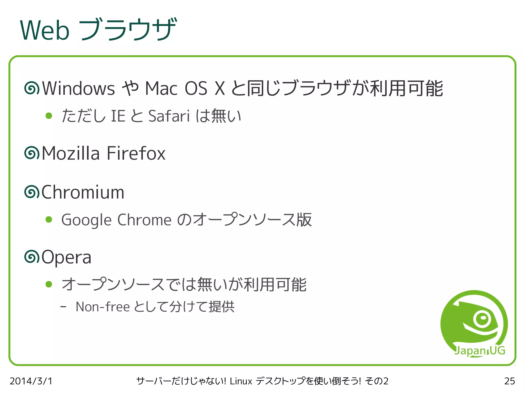 Web ブラウザ
Windows や Mac OS X と同じブラウザが利用可能
●

ただし IE と Safari は無い

Mozilla Firefox
Chromium
●

Google Chrome のオープンソース版

Opera
●

オープンソースでは無いが利用可能
–

2014/3/1

Non-free として分けて提供

サーバーだけじゃない! Linux デスクトップを使い倒そう! その2

25

 